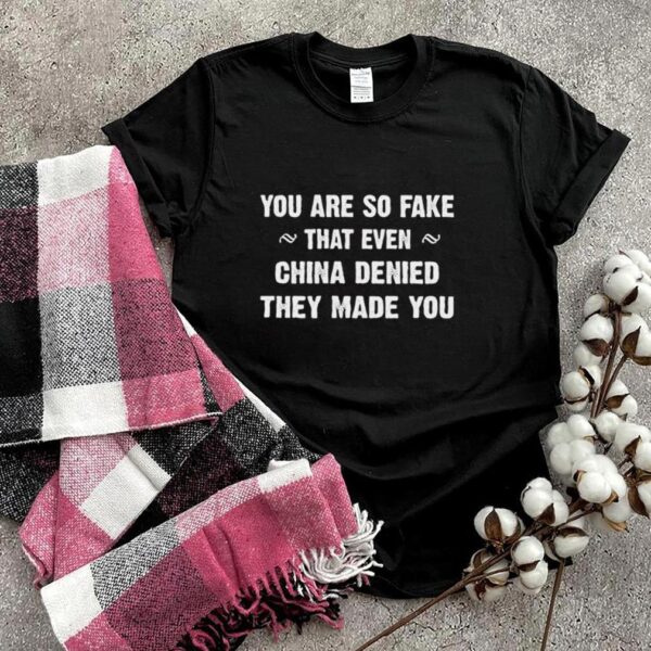 You are so fake that even china denied they made you hoodie, sweater, longsleeve, shirt v-neck, t-shirt