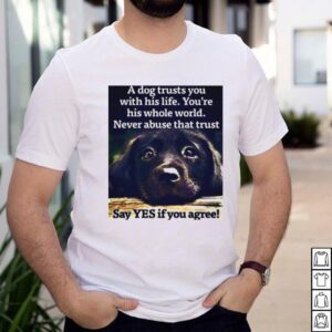 A Dog Trusts You With His Life Youre His Whole World Never Abuse That Trust Say Yes If You Agree T shirt