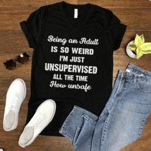Being An Adult Is So Weird Im Just Unsupervised All The Time How Unsafe T hoodie, sweater, longsleeve, shirt v-neck, t-shirt