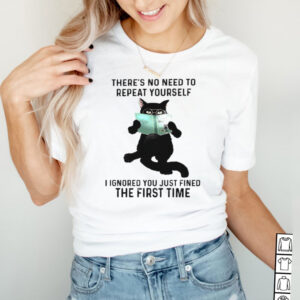 Cat theres no need to repeat yourself I ignored you just fined hoodie, sweater, longsleeve, shirt v-neck, t-shirt