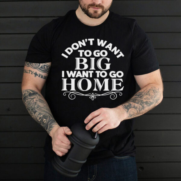 I Dont Want To Go Big I Want To Go Home T hoodie, sweater, longsleeve, shirt v-neck, t-shirt