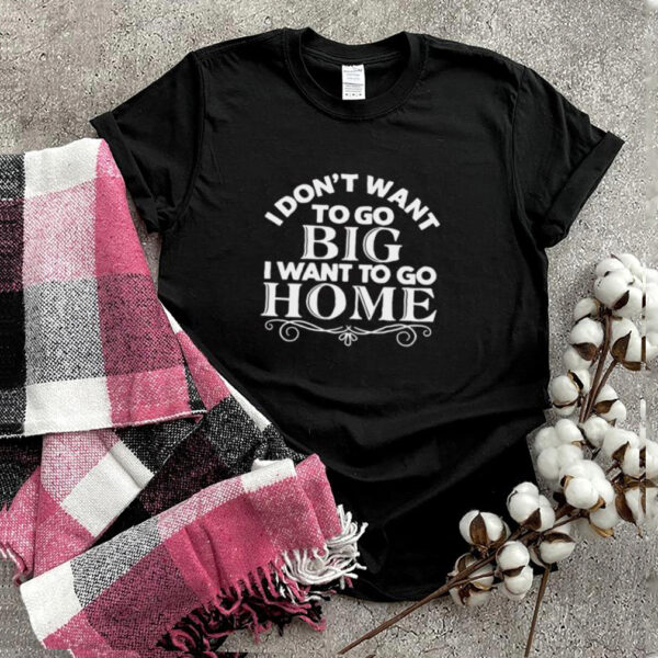 I Dont Want To Go Big I Want To Go Home T hoodie, sweater, longsleeve, shirt v-neck, t-shirt