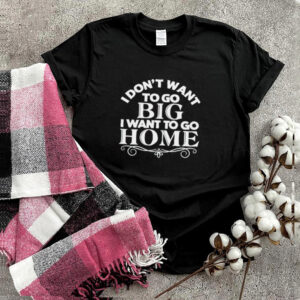 I dont want to go big I want to go home shirt