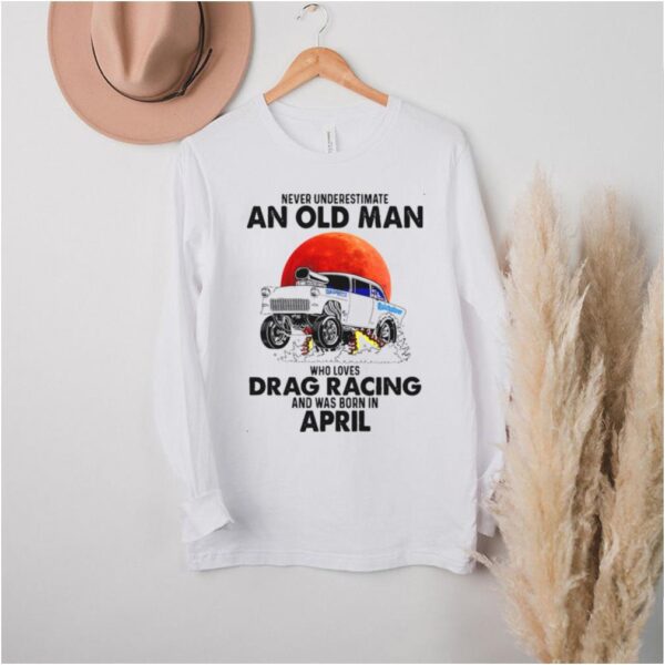 Never Underestimate An Old Man Who Loves Drag Racing And Was Born In April T hoodie, sweater, longsleeve, shirt v-neck, t-shirt