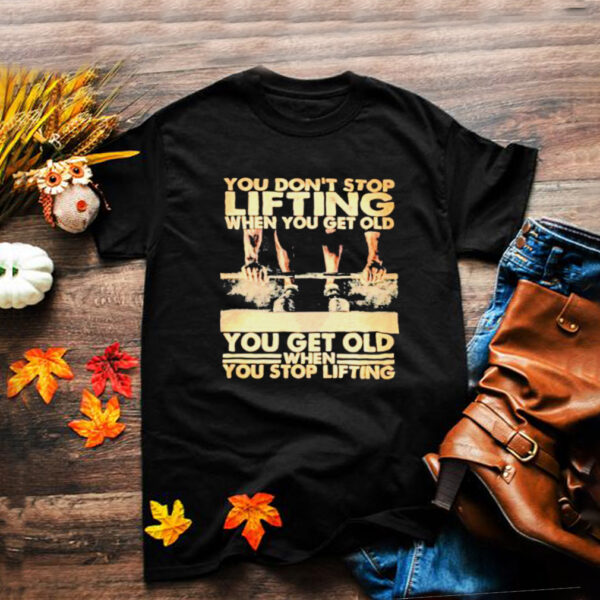 You ont Stop Lifting When You Get Old You Get Old When You Stop Lifting Shirt