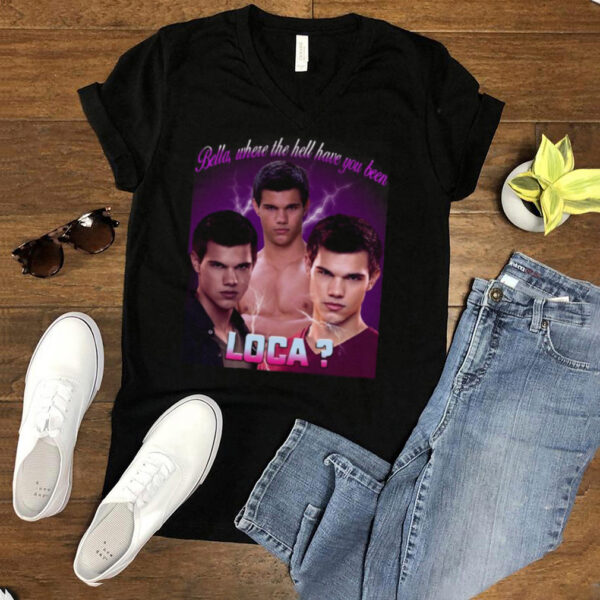 Bella Where The Hell Have You Been Loca T shirt