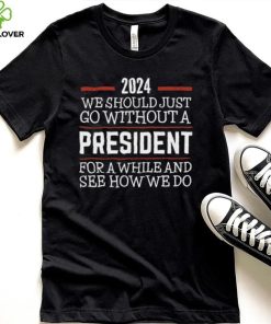 2024 We Should Just Go Without A President For A While And See How We Do Shirt