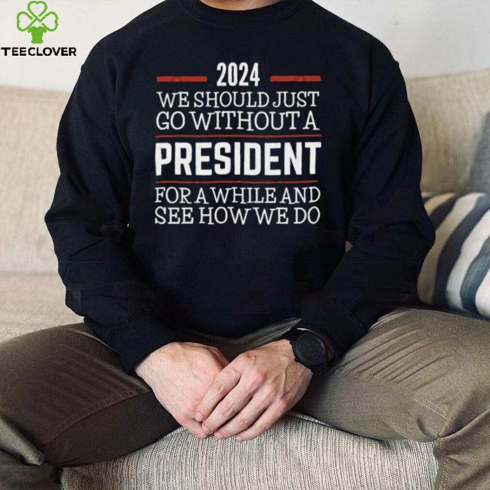 2024 We Should Just Go Without A President For A While And See How We Do Shirt 2024 We Should Just Go Without A President For A While And See How We Do Shirt