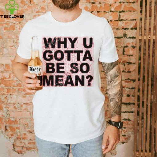 Why U Gotta Be So Mean New Shirt