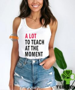 A lot to teach at the moment shirt