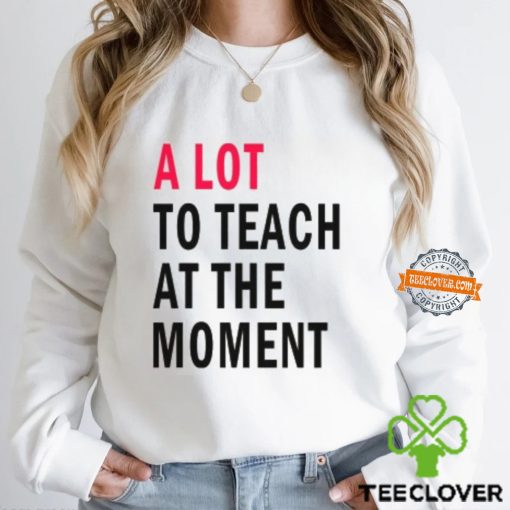 A lot to teach at the moment hoodie, sweater, longsleeve, shirt v-neck, t-shirt