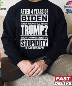 After 4 Years Of Biden And You Still Hate Trump Your Commitment To Stupidity Is Impressive T hoodie, sweater, longsleeve, shirt v-neck, t-shirt