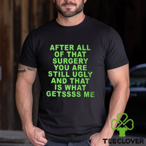 After All Of That Surgery You Are Still Ugly And That Is What Getssss Me Shirt