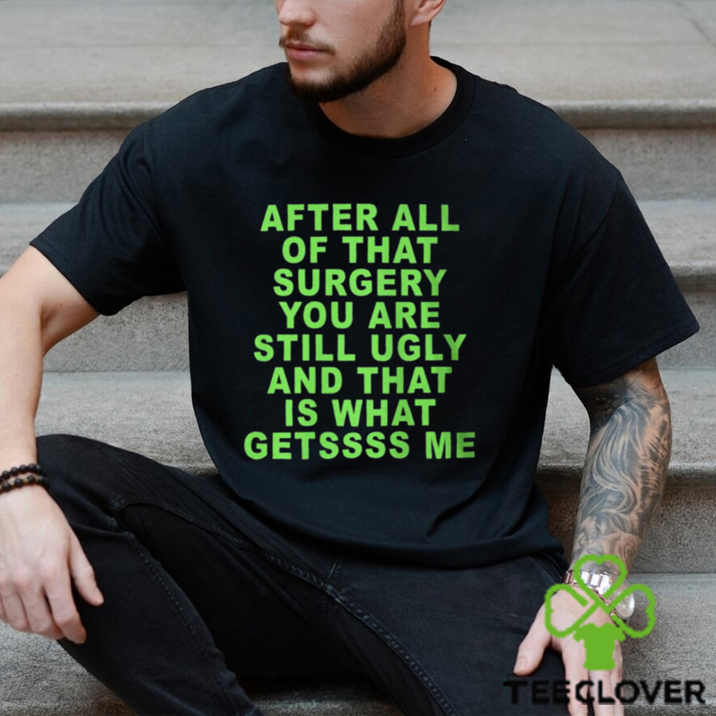 After All Of That Surgery You Are Still Ugly And That Is What Getssss Me Shirt After All Of That Surgery You Are Still Ugly And That Is What Getssss Me Shirt