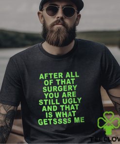 After All Of That Surgery You Are Still Ugly And That Is What Getssss Me Shirt