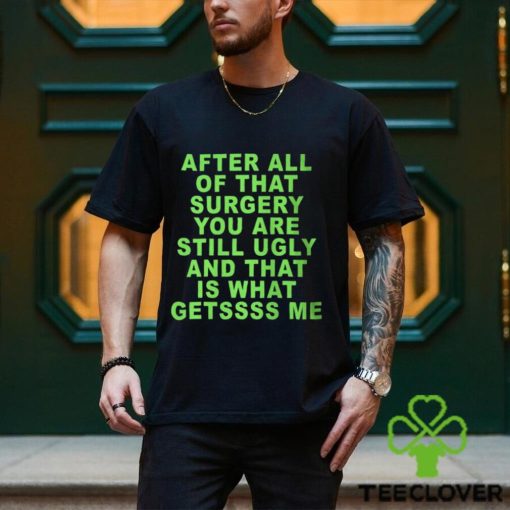 After All Of That Surgery You Are Still Ugly And That Is What Getssss Me Shirt