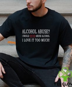 Alcohol Abuse I Would Never Abuse Alcohol I Love It Too Much Shirt