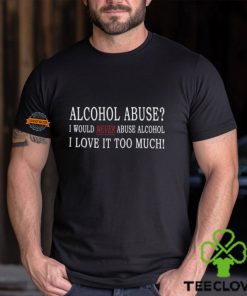 Alcohol Abuse I Would Never Abuse Alcohol I Love It Too Much Shirt