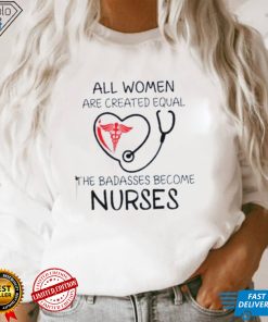 All Women Are Created Equal The Badasses Become Nurse T Shirt