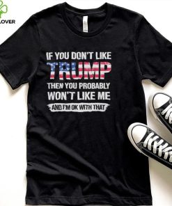 America Flag If you dont like Trump then you Probably Wont like me and Im OK with that Shirt hoodie, sweater, longsleeve, shirt v-neck, t-shirt