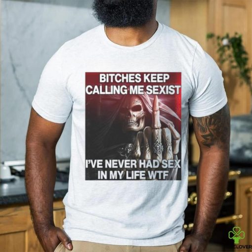 Bitches Keep Calling Me Sexist, I’ve Never Had Sex In My Life Wtf hoodie, sweater, longsleeve, shirt v-neck, t-shirt