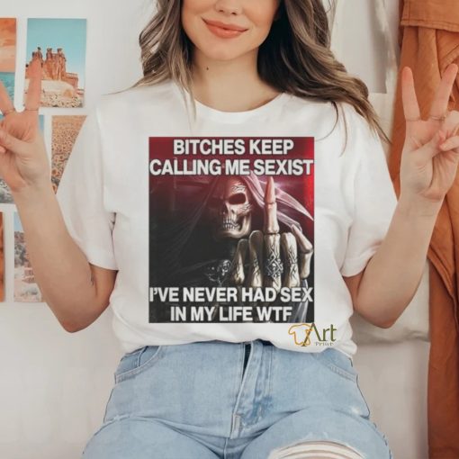 Bitches Keep Calling Me Sexist, I’ve Never Had Sex In My Life Wtf hoodie, sweater, longsleeve, shirt v-neck, t-shirt