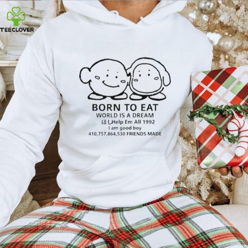 Born to eat world is a dream help em all 1992 I am good boy 41075864530 friends made T hoodie, sweater, longsleeve, shirt v-neck, t-shirt