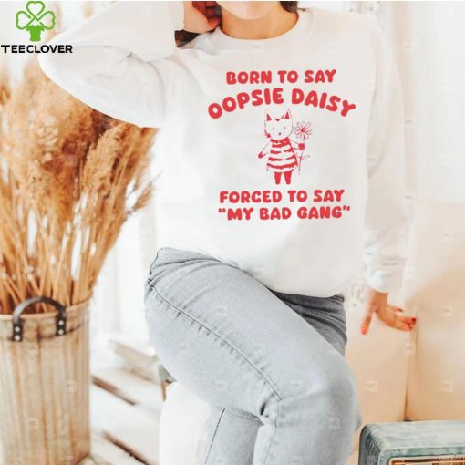 Born to say oopsie daisy forced to say my bad gang hoodie, sweater, longsleeve, shirt v-neck, t-shirt