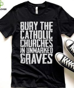 Bury the catholic churches in an unmarked graves shirt