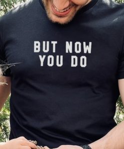 But now you do T shirt