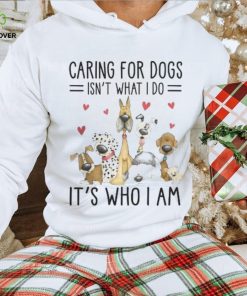 Caring For Dogs Isn't What I Do It's Who I Am Thoodie, sweater, longsleeve, shirt v-neck, t-shirt