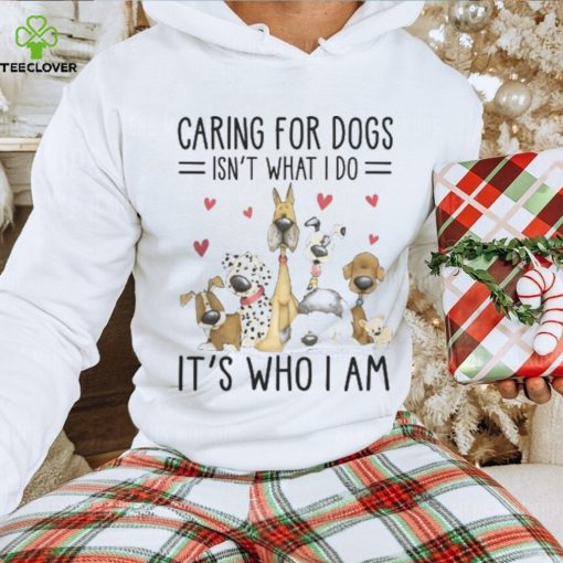 Caring For Dogs Isn't What I Do It's Who I Am Thoodie, sweater, longsleeve, shirt v-neck, t-shirt