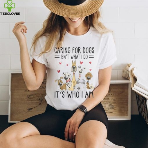 Caring For Dogs Isn't What I Do It's Who I Am Thoodie, sweater, longsleeve, shirt v-neck, t-shirt