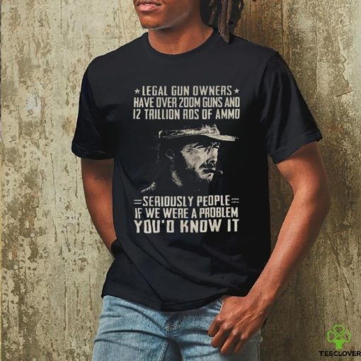 Clint Eastwood Legal Gun Owners Have Over 200m Guns And 12 Trillion Rds Of Ammo Seriously People If We Were A Problem You’d Know It Shirt