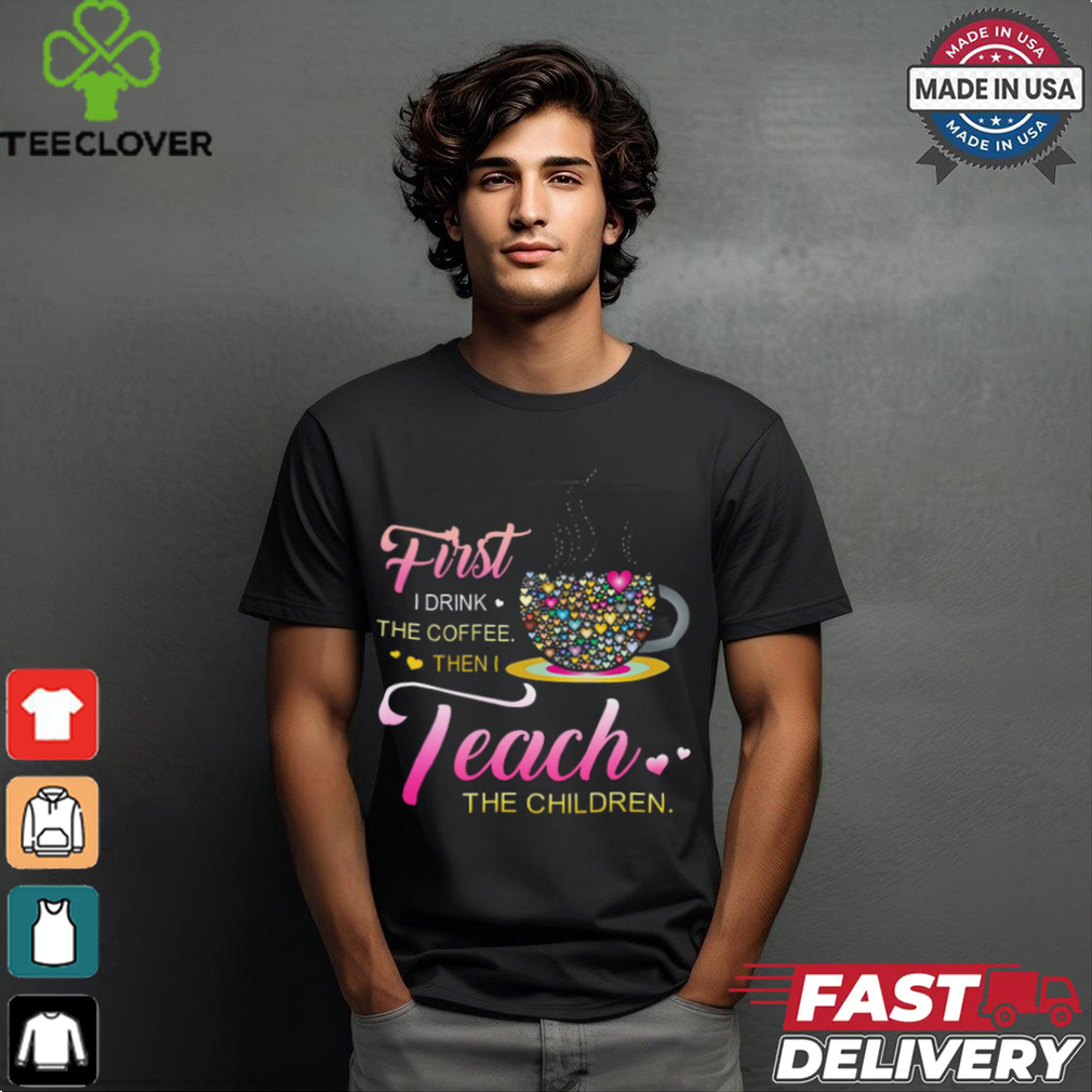 Coffee And Hearts Colorful First I Drink The Coffee Then I Teach The Children T Shirt Coffee And Hearts Colorful First I Drink The Coffee Then I Teach The Children T Shirt