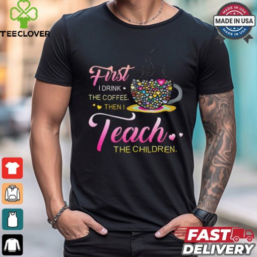 Coffee And Hearts Colorful First I Drink The Coffee Then I Teach The Children T Shirt