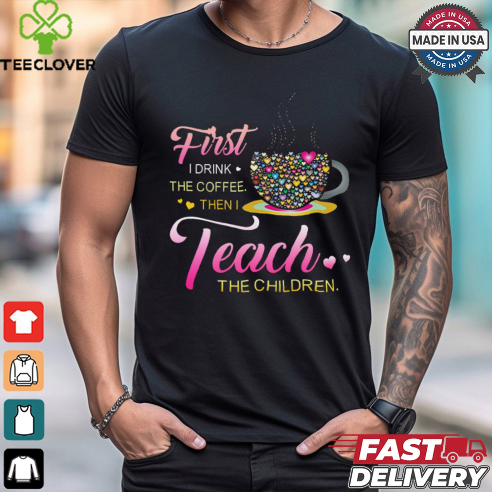 Coffee And Hearts Colorful First I Drink The Coffee Then I Teach The Children T Shirt Coffee And Hearts Colorful First I Drink The Coffee Then I Teach The Children T Shirt