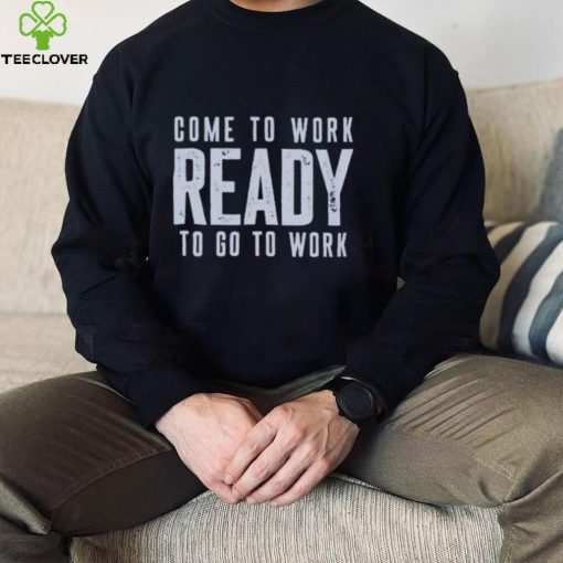 Come To Work Ready To Go To Work hoodie, sweater, longsleeve, shirt v-neck, t-shirt