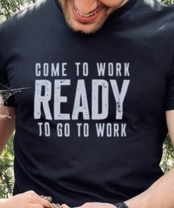 Come To Work Ready To Go To Work hoodie, sweater, longsleeve, shirt v-neck, t-shirt