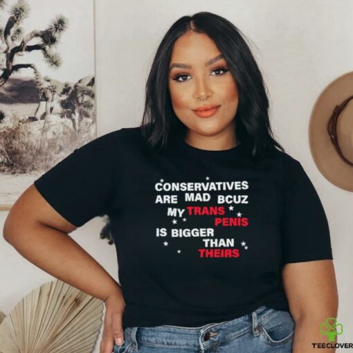 Conservatives are mad bcuz my trans penis is bigger than theirs shirt