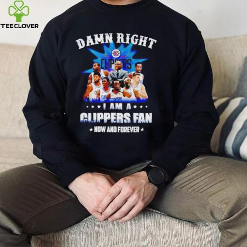 Damn right I am a Los Angeles Clippers fan now and forever hoodie, sweater, longsleeve, shirt v-neck, t-shirt