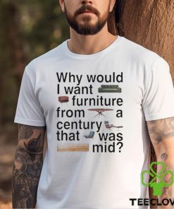 Design Why would I want furniture from a century that was mid shirt
