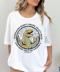 Dinosaurs didn’t drink craft beer and now they’re extinct shirt