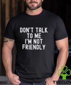 Don’t talk to me I’m not friendly shirt