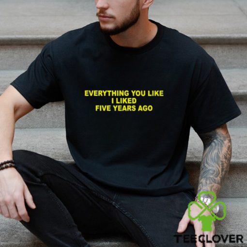 Everything You Like I Liked Five Years Ago Shirt