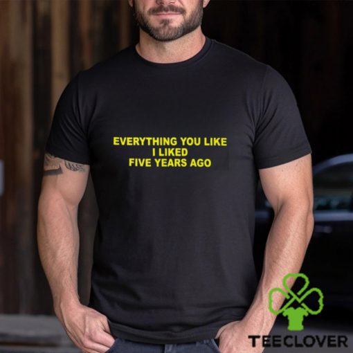 Everything You Like I Liked Five Years Ago Shirt