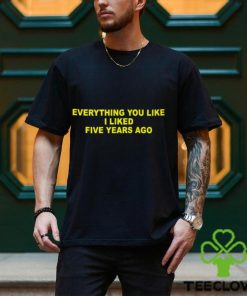 Everything You Like I Liked Five Years Ago Shirt