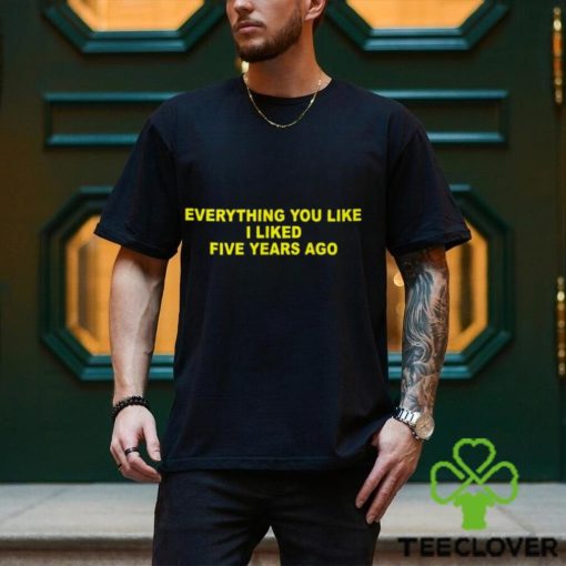 Everything You Like I Liked Five Years Ago Shirt