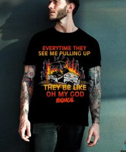 Everytime They See Me Pulling Up They Be Like Oh My God Tee Shirt