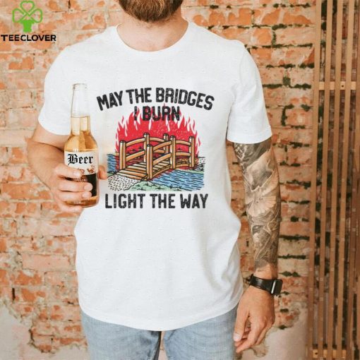 Famousinreal may the bridges i burn light the way hoodie, sweater, longsleeve, shirt v-neck, t-shirt